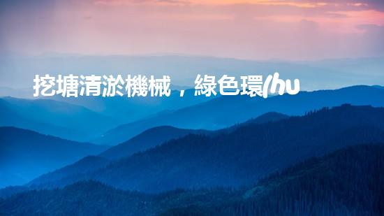 挖塘清淤機械，綠色環(huán)保利器，高效清潔兩不誤